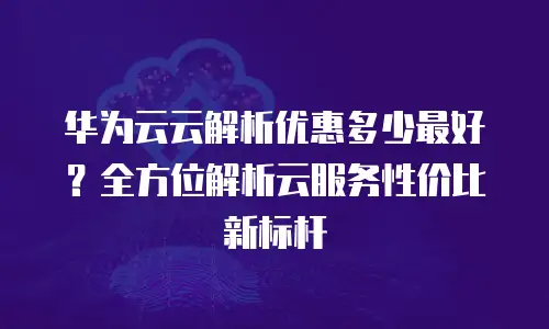 华为云云解析优惠多少最好？全方位解析云服务性价比新标杆