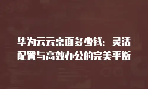 华为云云桌面多少钱：灵活配置与高效办公的完美平衡