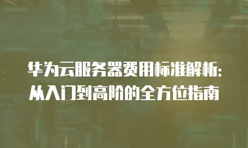 华为云服务器费用标准解析：从入门到高阶的全方位指南