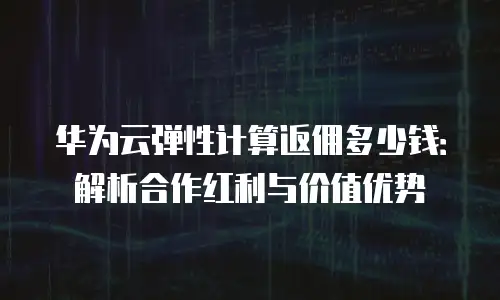 华为云弹性计算返佣多少钱：解析合作红利与价值优势
