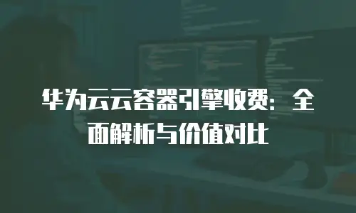 华为云云容器引擎收费：全面解析与价值对比