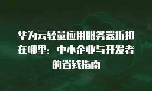 华为云轻量应用服务器折扣在哪里：中小企业与开发者的省钱指南