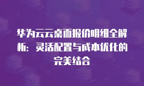 华为云云桌面报价明细全解析：灵活配置与成本优化的完美结合