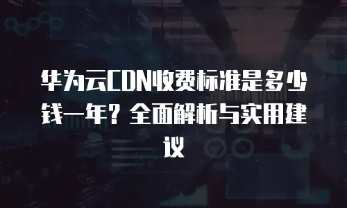 华为云CDN收费标准是多少钱一年？全面解析与实用建议