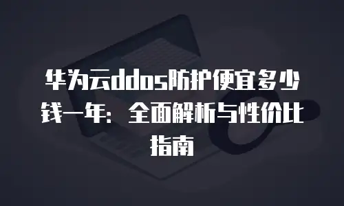 华为云ddos防护便宜多少钱一年：全面解析与性价比指南
