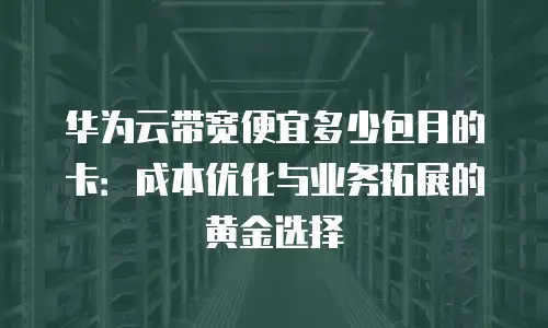 华为云带宽便宜多少包月的卡：成本优化与业务拓展的黄金选择