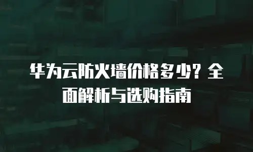 华为云防火墙价格多少？全面解析与选购指南