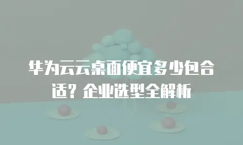 华为云云桌面便宜多少包合适？企业选型全解析