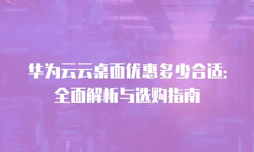 华为云云桌面优惠多少合适：全面解析与选购指南
