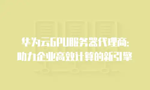 华为云GPU服务器代理商：助力企业高效计算的新引擎