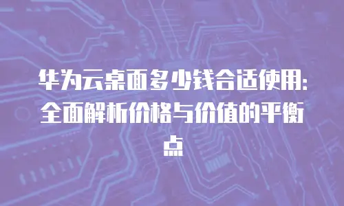 华为云桌面多少钱合适使用：全面解析价格与价值的平衡点
