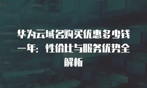 华为云域名购买优惠多少钱一年：性价比与服务优势全解析