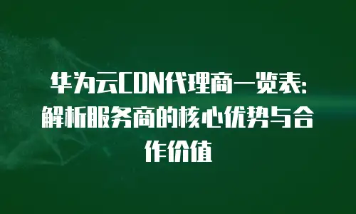 华为云CDN代理商一览表：解析服务商的核心优势与合作价值