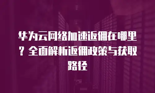 华为云网络加速返佣在哪里？全面解析返佣政策与获取路径