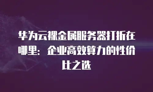 华为云裸金属服务器打折在哪里：企业高效算力的性价比之选