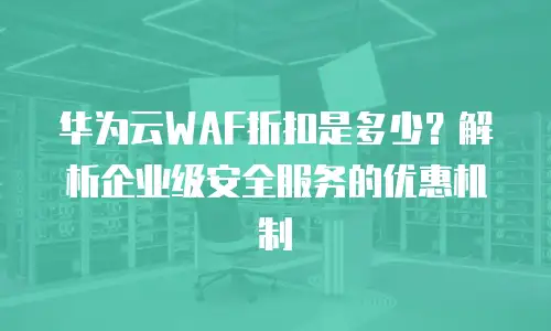 华为云WAF折扣是多少？解析企业级安全服务的优惠机制