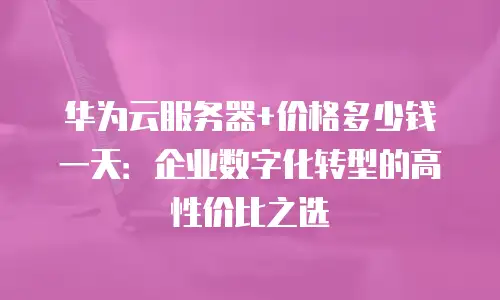 华为云服务器+价格多少钱一天：企业数字化转型的高性价比之选