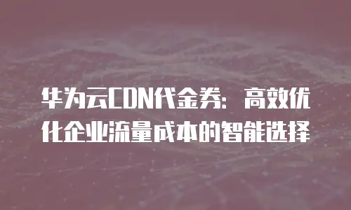 华为云CDN代金券：高效优化企业流量成本的智能选择