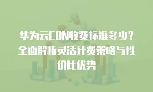 华为云CDN收费标准多少？全面解析灵活计费策略与性价比优势