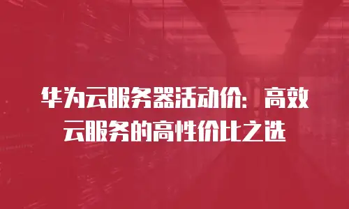 华为云服务器活动价：高效云服务的高性价比之选