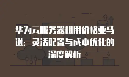 华为云服务器租用价格亚马逊：灵活配置与成本优化的深度解析