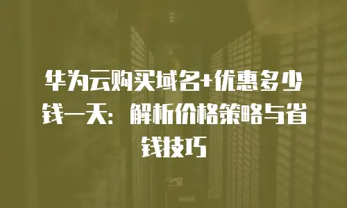 华为云购买域名+优惠多少钱一天：解析价格策略与省钱技巧