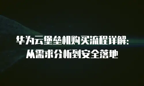 华为云堡垒机购买流程详解：从需求分析到安全落地
