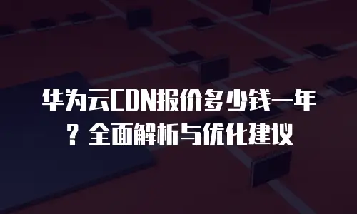 华为云CDN报价多少钱一年？全面解析与优化建议