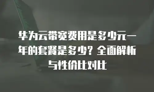 华为云带宽费用是多少元一年的套餐是多少？全面解析与性价比对比