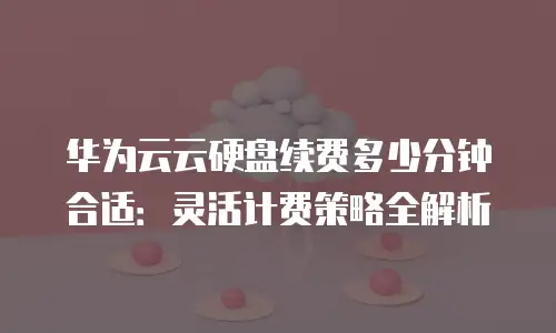 华为云云硬盘续费多少分钟合适：灵活计费策略全解析