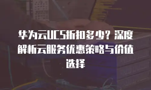 华为云UCS折扣多少？深度解析云服务优惠策略与价值选择