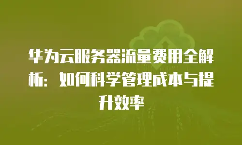 华为云服务器流量费用全解析：如何科学管理成本与提升效率