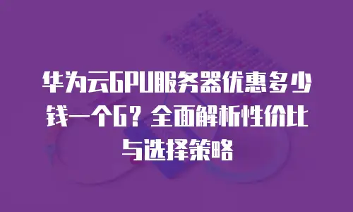 华为云GPU服务器优惠多少钱一个G？全面解析性价比与选择策略