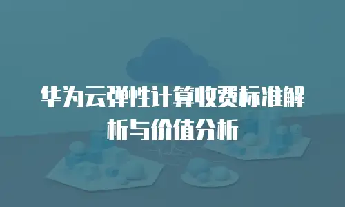 华为云弹性计算收费标准解析与价值分析