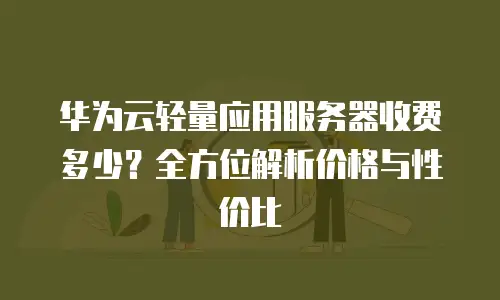 华为云轻量应用服务器收费多少？全方位解析价格与性价比
