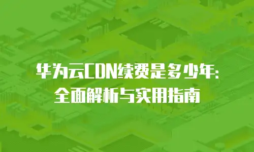华为云CDN续费是多少年：全面解析与实用指南