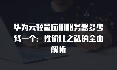 华为云轻量应用服务器多少钱一个：性价比之选的全面解析