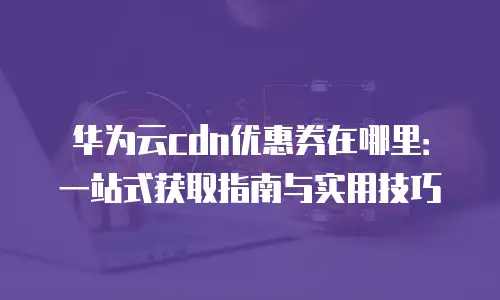 华为云cdn优惠券在哪里：一站式获取指南与实用技巧