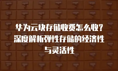 华为云块存储收费怎么收？深度解析弹性存储的经济性与灵活性