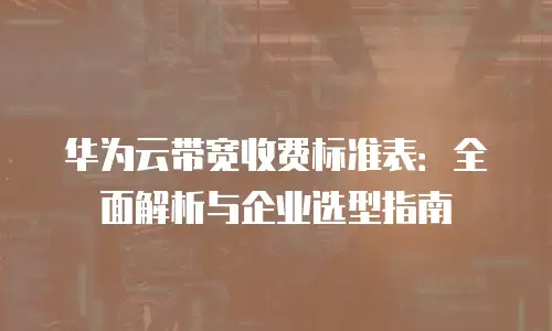 华为云带宽收费标准表：全面解析与企业选型指南