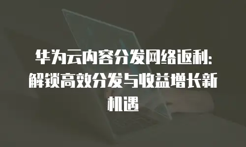 华为云内容分发网络返利：解锁高效分发与收益增长新机遇