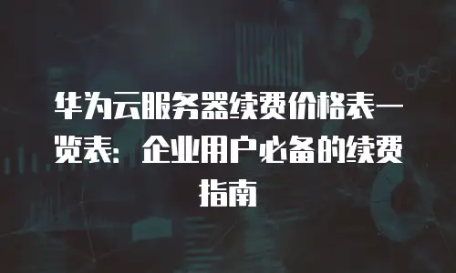 华为云服务器续费价格表一览表：企业用户必备的续费指南