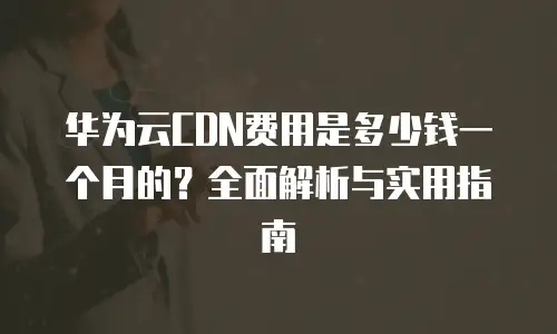 华为云CDN费用是多少钱一个月的？全面解析与实用指南
