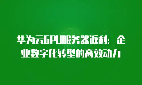华为云GPU服务器返利：企业数字化转型的高效动力