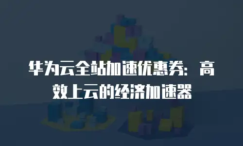 华为云全站加速优惠券：高效上云的经济加速器