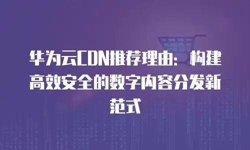 华为云CDN推荐理由：构建高效安全的数字内容分发新范式