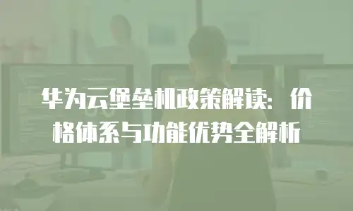 华为云堡垒机政策解读：价格体系与功能优势全解析
