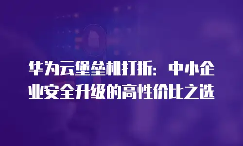 华为云堡垒机打折：中小企业安全升级的高性价比之选