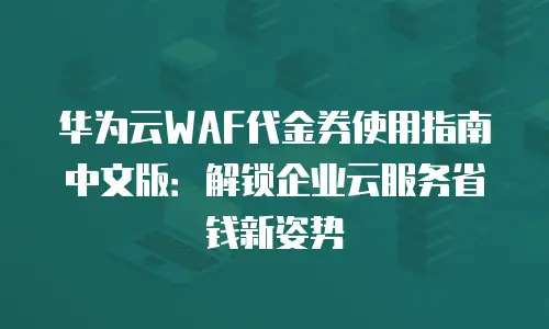 华为云WAF代金券使用指南中文版：解锁企业云服务省钱新姿势