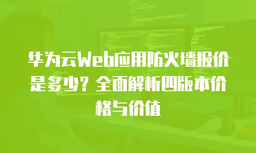华为云Web应用防火墙报价是多少？全面解析四版本价格与价值